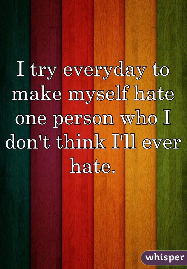 I try everyday to make myself hate one person who I don't think I'll ever hate.