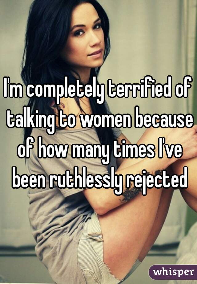 I'm completely terrified of talking to women because of how many times I've been ruthlessly rejected