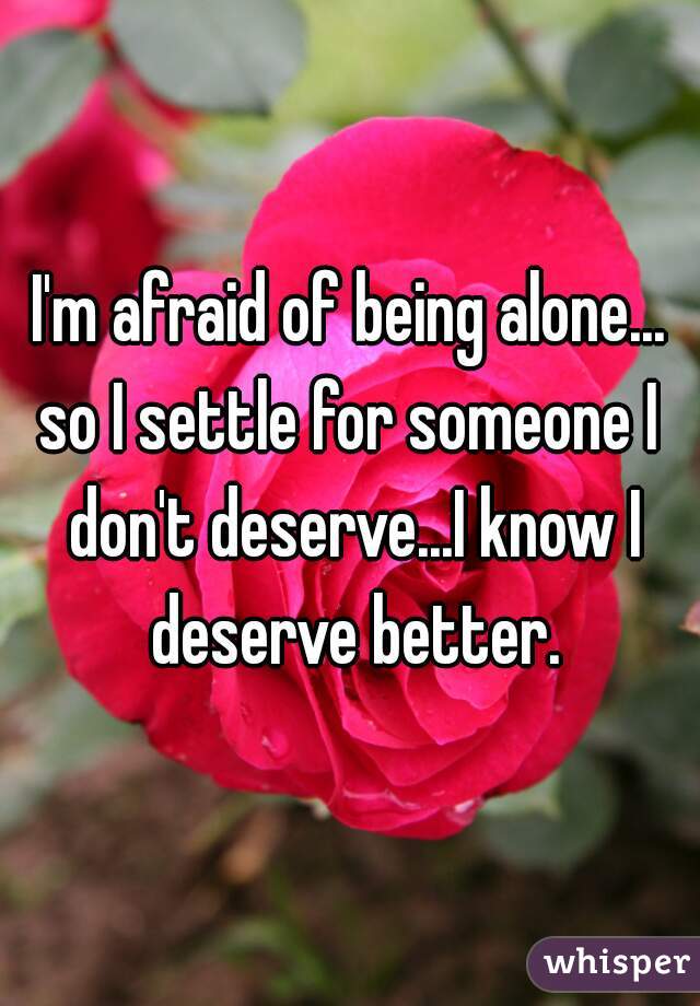 I'm afraid of being alone...
so I settle for someone I don't deserve...I know I deserve better.