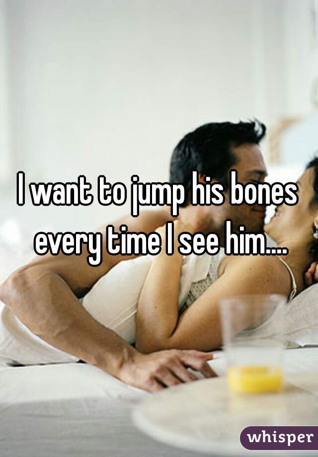 I want to jump his bones every time I see him....