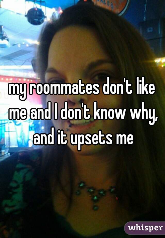 my roommates don't like me and I don't know why, and it upsets me