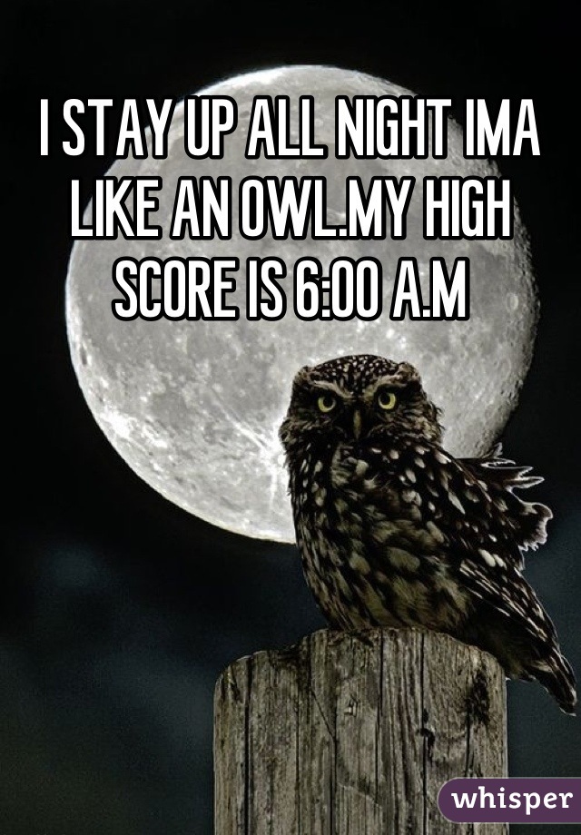 I STAY UP ALL NIGHT IMA LIKE AN OWL.MY HIGH SCORE IS 6:00 A.M
