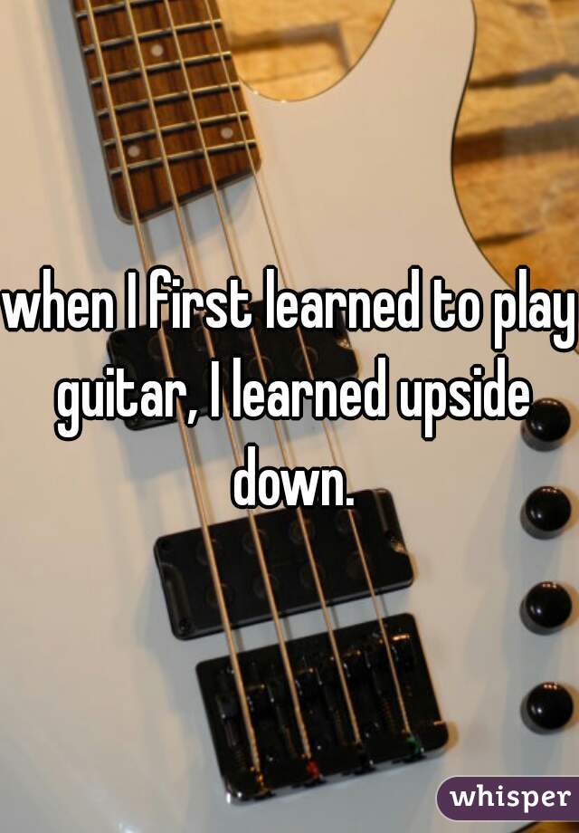 when I first learned to play guitar, I learned upside down.