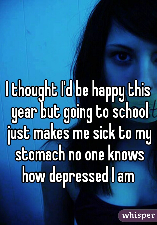 I thought I'd be happy this year but going to school just makes me sick to my stomach no one knows how depressed I am 