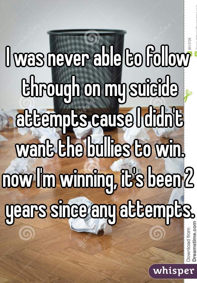 I was never able to follow through on my suicide attempts cause I didn't want the bullies to win.

now I'm winning, it's been 2 years since any attempts.