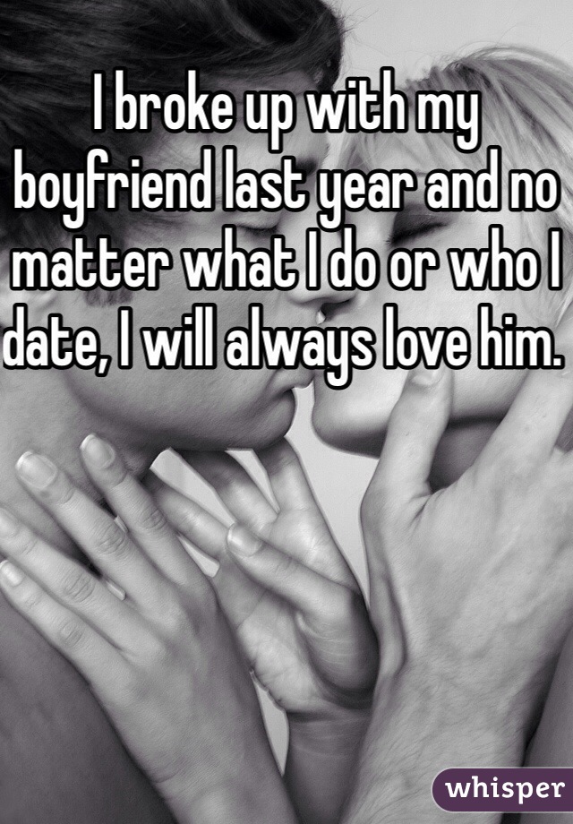 I broke up with my boyfriend last year and no matter what I do or who I date, I will always love him. 