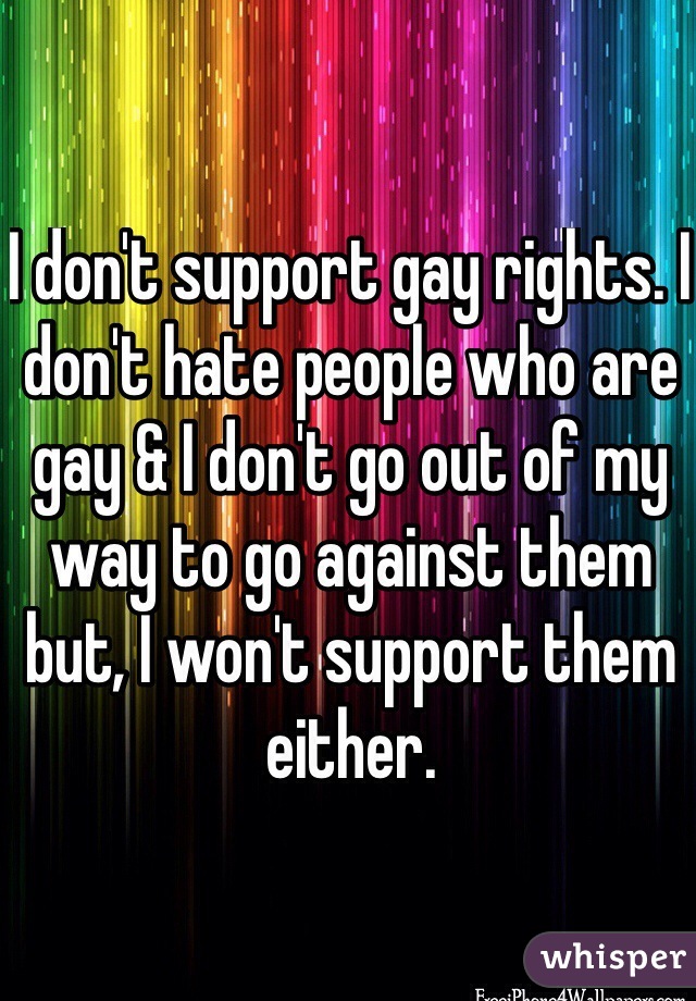 I don't support gay rights. I don't hate people who are gay & I don't go out of my way to go against them but, I won't support them either.