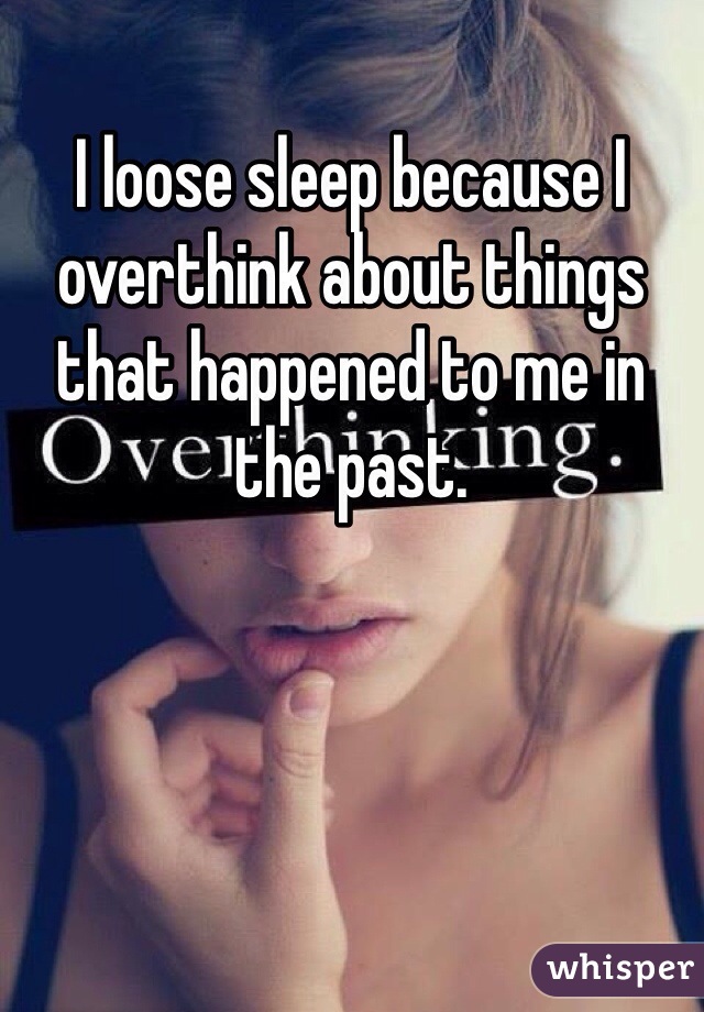 I loose sleep because I overthink about things that happened to me in the past. 