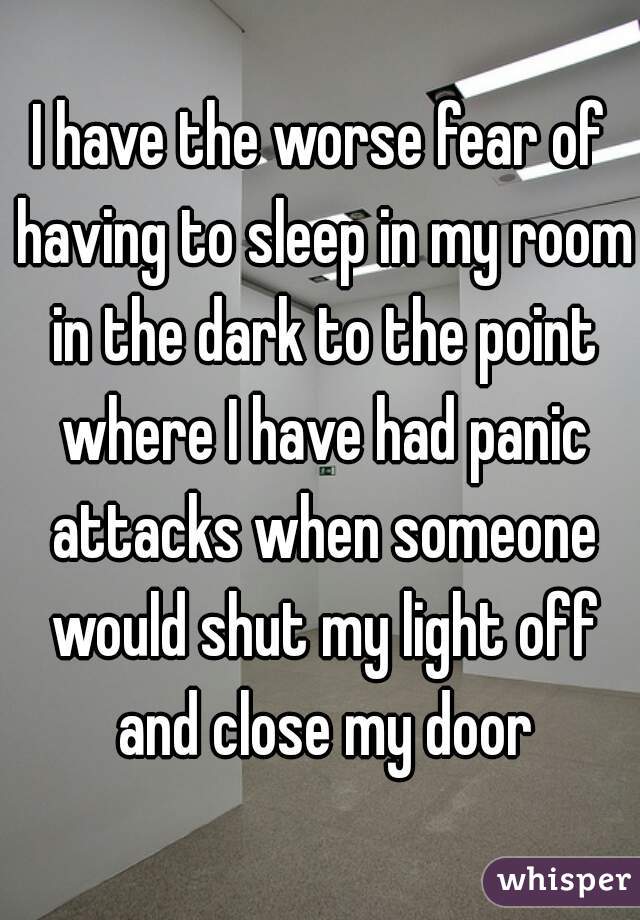 I have the worse fear of having to sleep in my room in the dark to the point where I have had panic attacks when someone would shut my light off and close my door