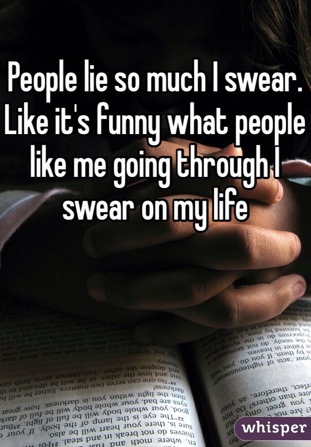 People lie so much I swear.  Like it's funny what people like me going through I swear on my life