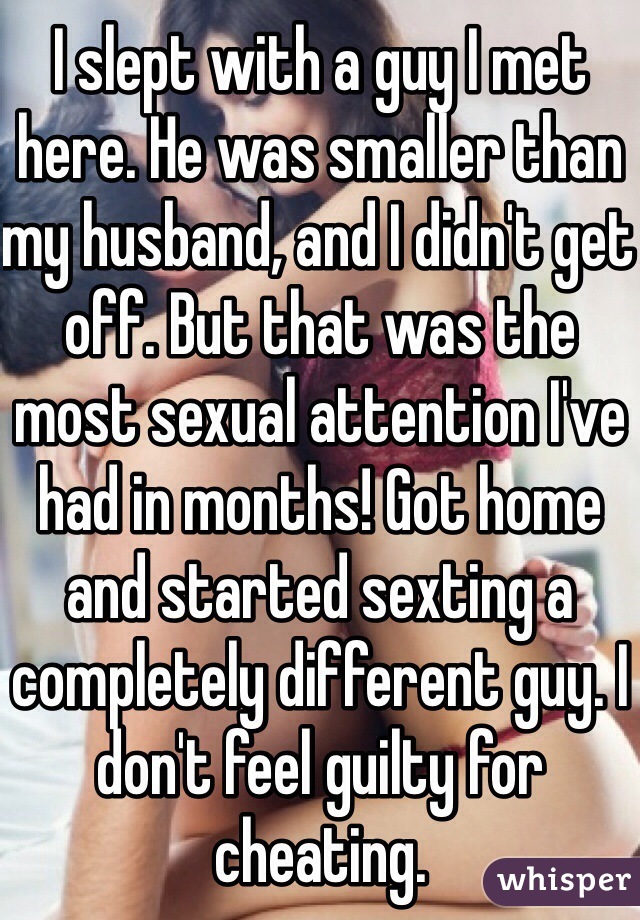 I slept with a guy I met here. He was smaller than my husband, and I didn't get off. But that was the most sexual attention I've had in months! Got home and started sexting a completely different guy. I don't feel guilty for cheating.