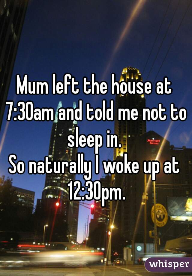 Mum left the house at 7:30am and told me not to sleep in. 


So naturally I woke up at 12:30pm.