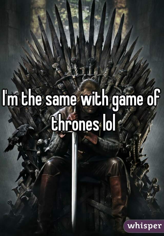 I'm the same with game of thrones lol