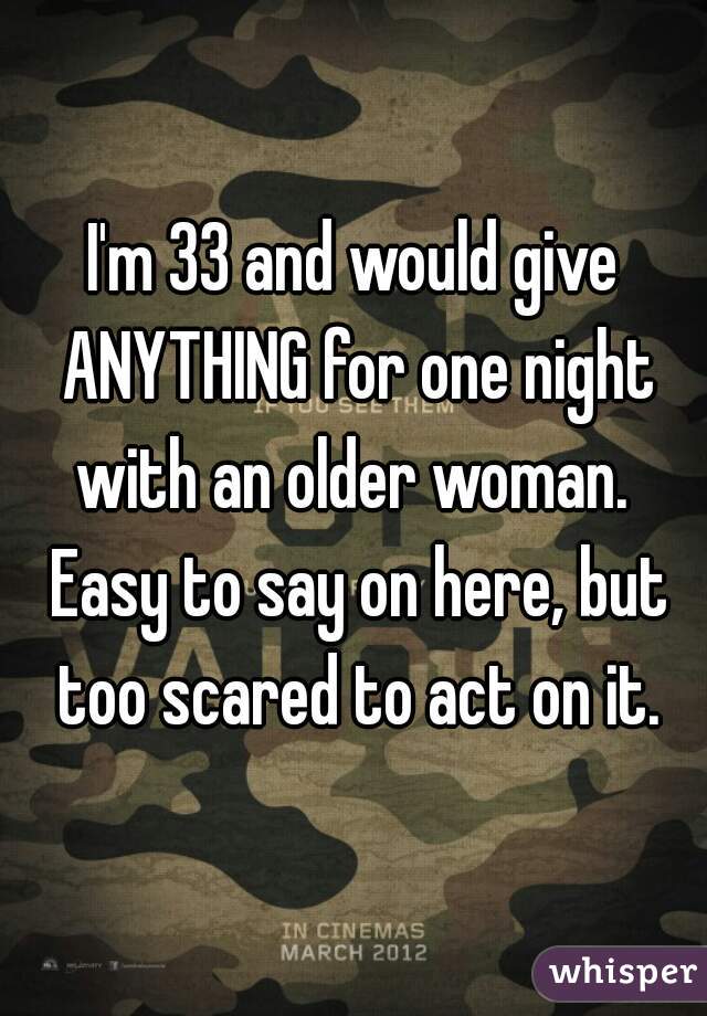 I'm 33 and would give ANYTHING for one night with an older woman.  Easy to say on here, but too scared to act on it.