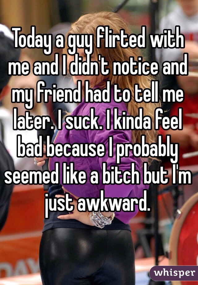 Today a guy flirted with me and I didn't notice and my friend had to tell me later. I suck. I kinda feel bad because I probably seemed like a bitch but I'm just awkward.
