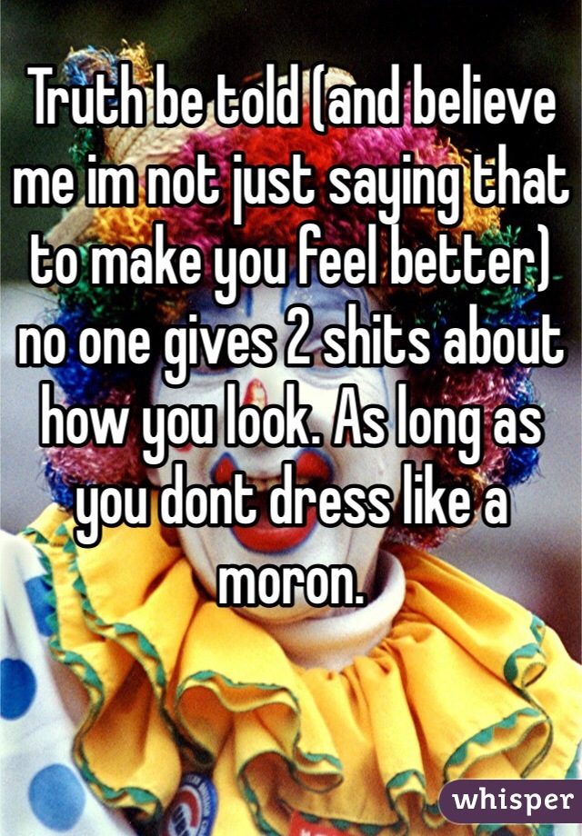 Truth be told (and believe me im not just saying that to make you feel better) no one gives 2 shits about how you look. As long as you dont dress like a moron. 