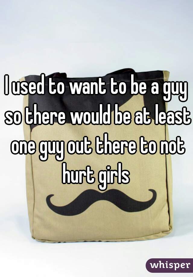 I used to want to be a guy so there would be at least one guy out there to not hurt girls 