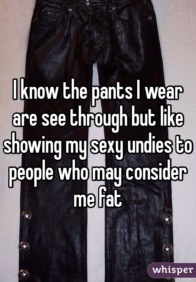 I know the pants I wear are see through but like showing my sexy undies to people who may consider me fat