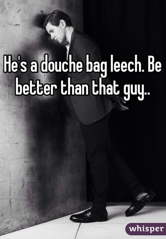 He's a douche bag leech. Be better than that guy..