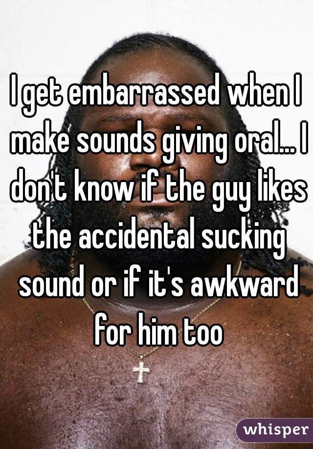 I get embarrassed when I make sounds giving oral... I don't know if the guy likes the accidental sucking sound or if it's awkward for him too