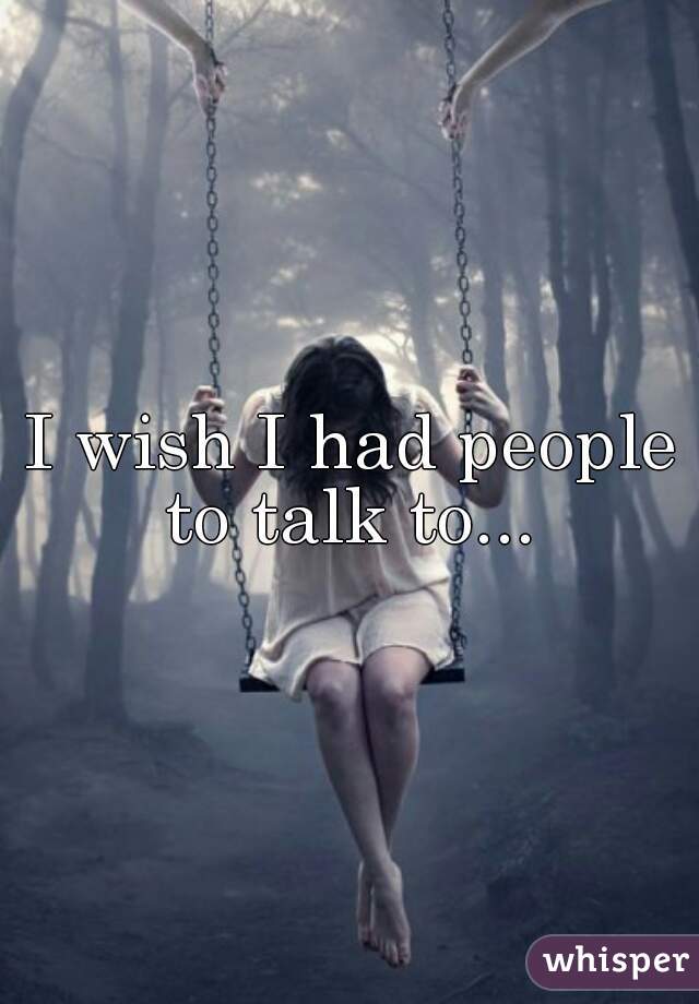 I wish I had people to talk to... 