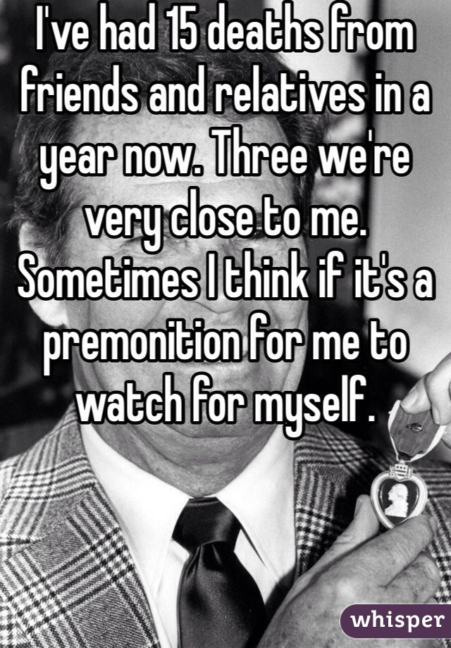 I've had 15 deaths from friends and relatives in a year now. Three we're very close to me. Sometimes I think if it's a premonition for me to watch for myself.