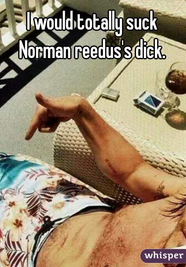 I would totally suck Norman reedus's dick. 