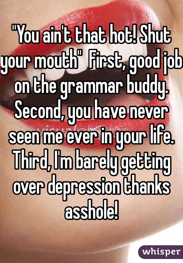 "You ain't that hot! Shut your mouth"  First, good job on the grammar buddy. Second, you have never seen me ever in your life. Third, I'm barely getting over depression thanks asshole!