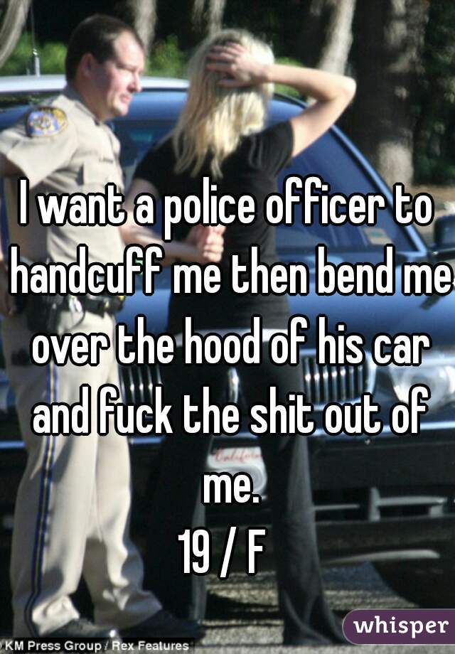 I want a police officer to handcuff me then bend me over the hood of his car and fuck the shit out of me.
19 / F 