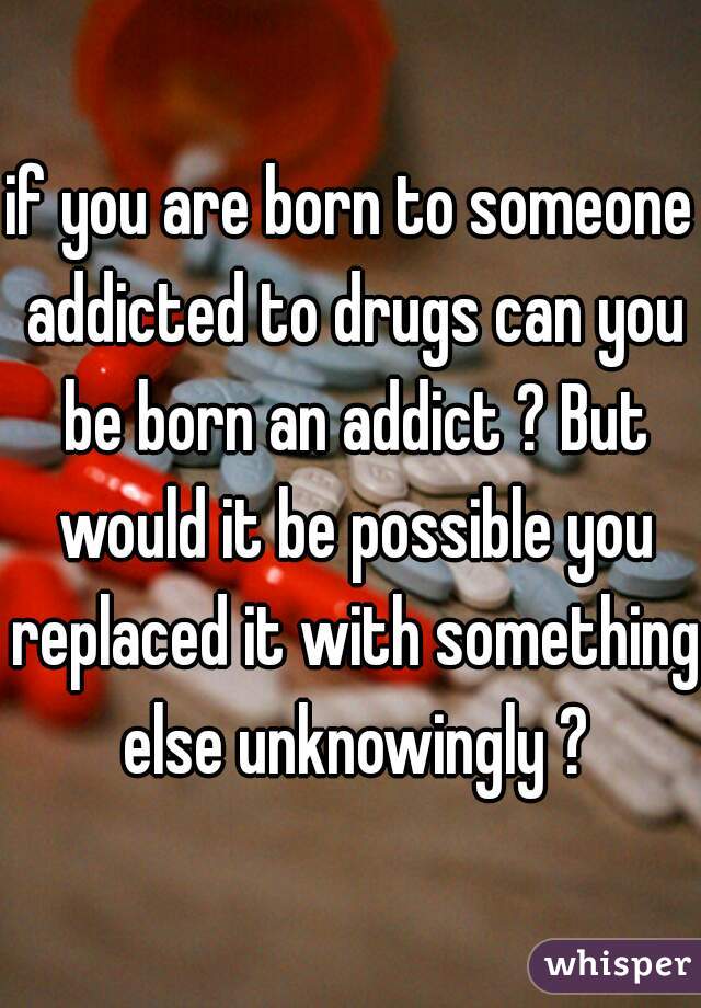 if you are born to someone addicted to drugs can you be born an addict ? But would it be possible you replaced it with something else unknowingly ?