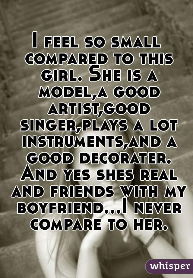 I feel so small compared to this girl. She is a model,a good artist,good singer,plays a lot instruments,and a good decorater. And yes shes real and friends with my boyfriend...I never compare to her.