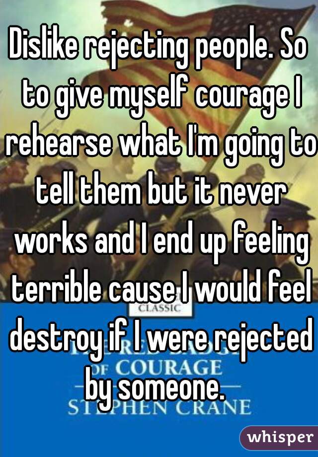 Dislike rejecting people. So to give myself courage I rehearse what I'm going to tell them but it never works and I end up feeling terrible cause I would feel destroy if I were rejected by someone.  