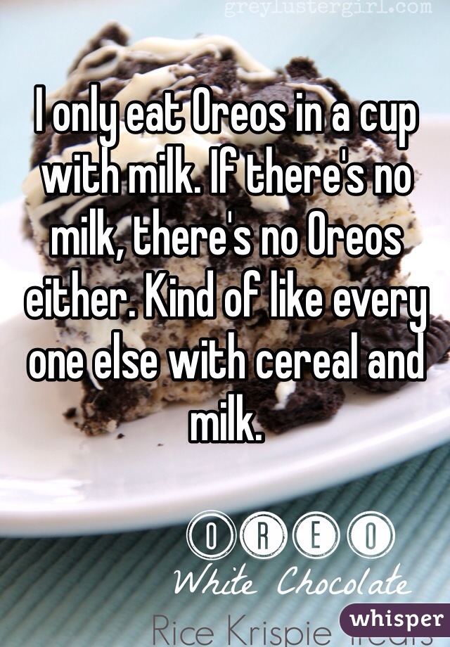 I only eat Oreos in a cup with milk. If there's no milk, there's no Oreos either. Kind of like every one else with cereal and milk.