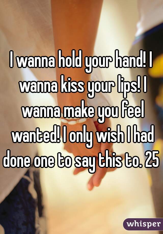 I wanna hold your hand! I wanna kiss your lips! I wanna make you feel wanted! I only wish I had done one to say this to. 25 m