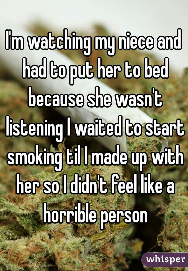 I'm watching my niece and had to put her to bed because she wasn't listening I waited to start smoking til I made up with her so I didn't feel like a horrible person