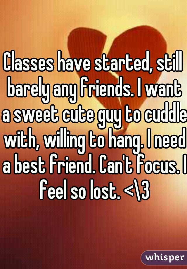 Classes have started, still barely any friends. I want a sweet cute guy to cuddle with, willing to hang. I need a best friend. Can't focus. I feel so lost. <\3