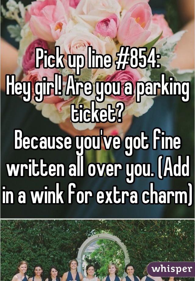 Pick up line #854:
Hey girl! Are you a parking ticket?
Because you've got fine written all over you. (Add in a wink for extra charm)