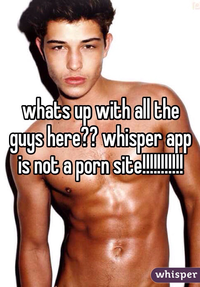 whats up with all the guys here?? whisper app is not a porn site!!!!!!!!!!!