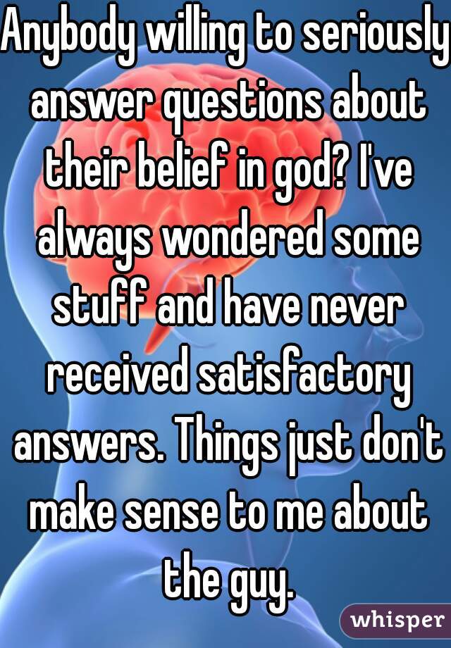 Anybody willing to seriously answer questions about their belief in god? I've always wondered some stuff and have never received satisfactory answers. Things just don't make sense to me about the guy.