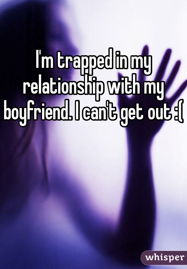 I'm trapped in my relationship with my boyfriend. I can't get out :(