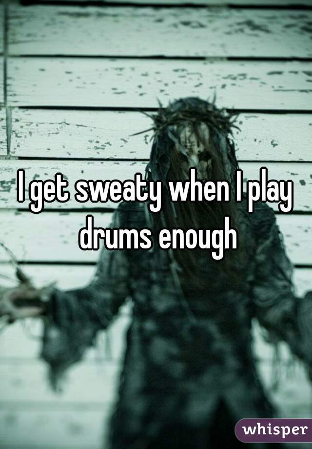 I get sweaty when I play drums enough