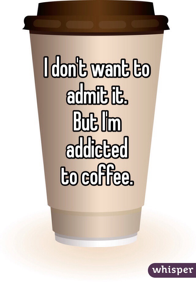 I don't want to 
admit it. 
But I'm 
addicted 
to coffee.