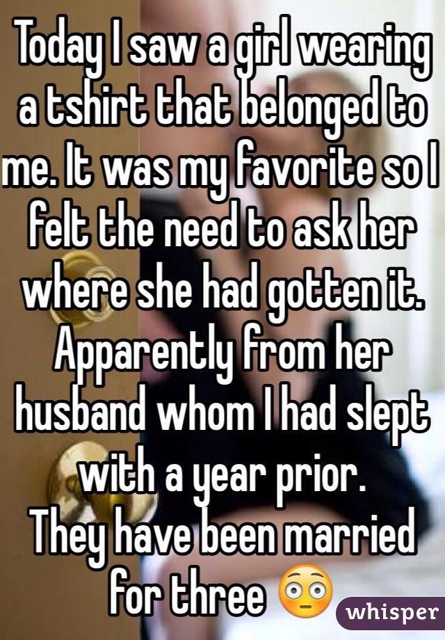 Today I saw a girl wearing a tshirt that belonged to me. It was my favorite so I felt the need to ask her where she had gotten it. Apparently from her husband whom I had slept with a year prior.
They have been married for three 😳