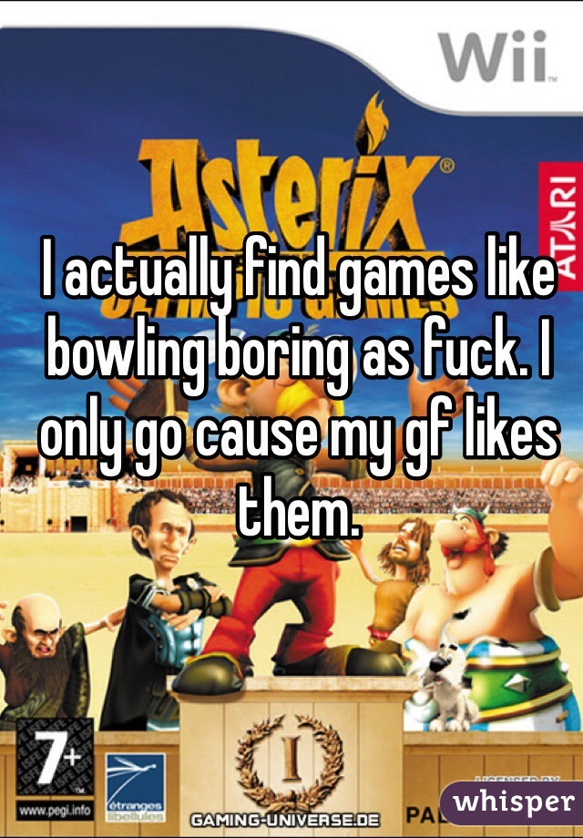 I actually find games like bowling boring as fuck. I only go cause my gf likes them.