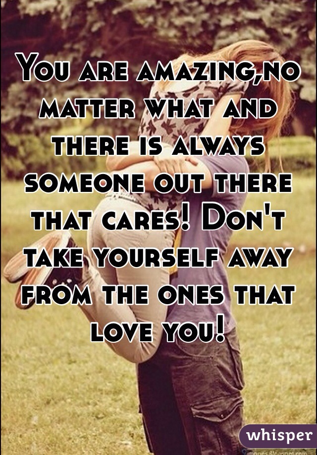 You are amazing,no matter what and there is always someone out there that cares! Don't take yourself away from the ones that love you! 