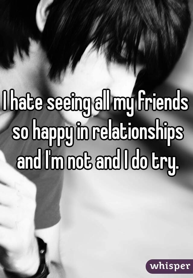 I hate seeing all my friends so happy in relationships and I'm not and I do try.