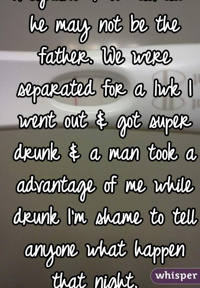 
Pregnant & I'm afraid he may not be the father. We were separated for a 1wk I went out & got super drunk & a man took a advantage of me while drunk I'm shame to tell anyone what happen that night.  