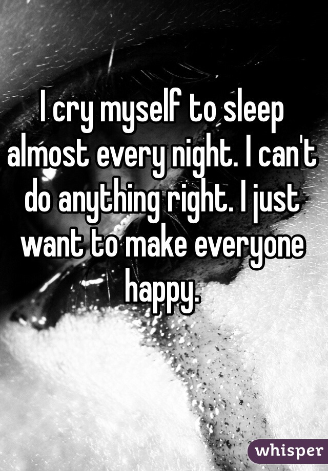 I cry myself to sleep almost every night. I can't do anything right. I just want to make everyone happy. 