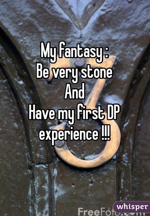 My fantasy :
Be very stone 
And 
Have my first DP experience !!!