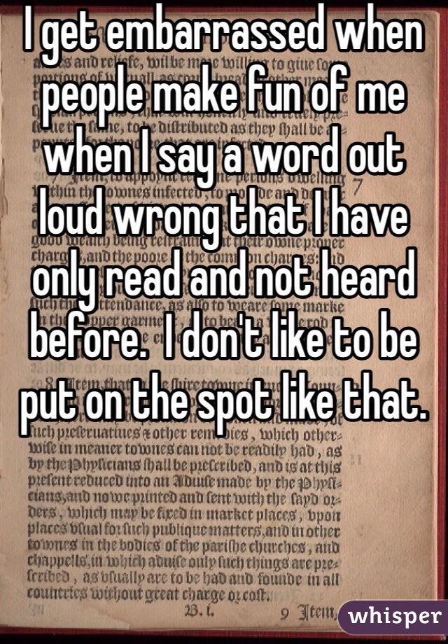 I get embarrassed when people make fun of me when I say a word out loud wrong that I have only read and not heard before.  I don't like to be put on the spot like that.